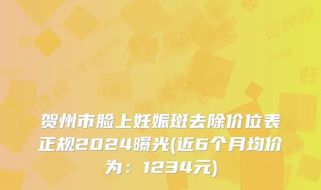 贺州市脸上妊娠斑去除价位表正规2024曝光(近6个月均价为：1234元)