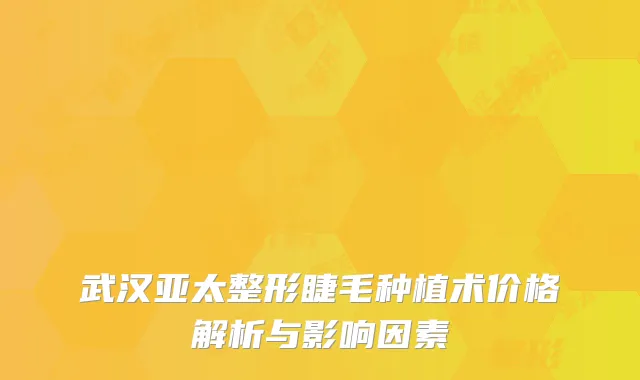 武汉亚太整形睫毛种植术价格解析与影响因素