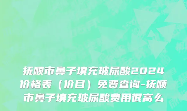 抚顺市鼻子填充玻尿酸2024价格表（价目）免费查询-抚顺市鼻子填充玻尿酸费用很高么