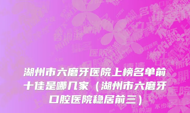 湖州市六磨牙医院上榜名单前十佳是哪几家（湖州市六磨牙口腔医院稳居前三）