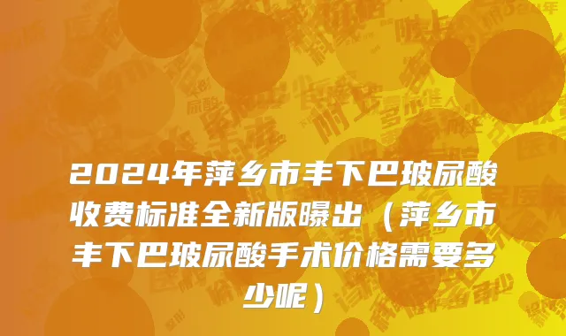 2024年萍乡市丰下巴玻尿酸收费标准全新版曝出（萍乡市丰下巴玻尿酸手术价格需要多少呢）