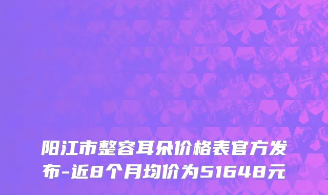 阳江市整容耳朵价格表官方发布-近8个月均价为51648元
