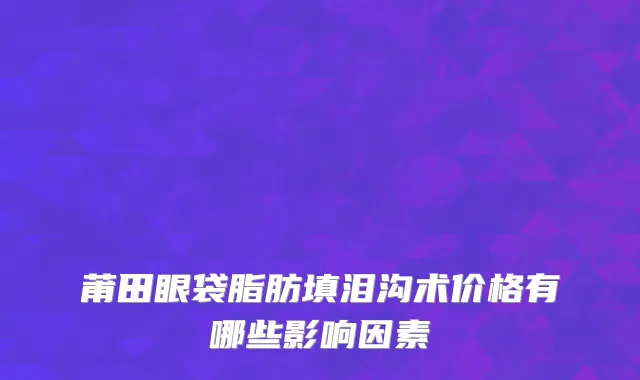 莆田眼袋脂肪填泪沟术价格有哪些影响因素