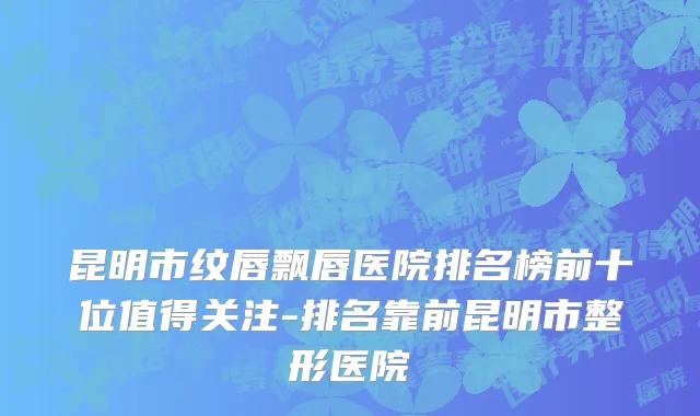 昆明市纹唇飘唇医院排名榜前十位值得关注-排名靠前昆明市整形医院
