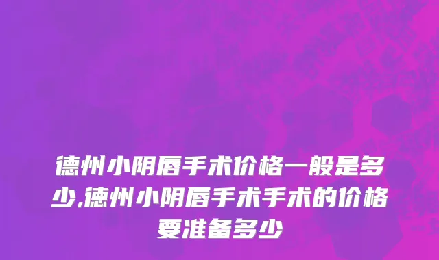 德州小阴唇手术价格一般是多少,德州小阴唇手术手术的价格要准备多少