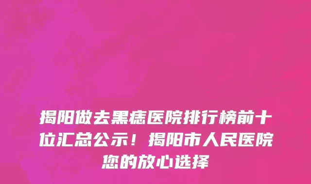 揭阳做去黑痣医院排行榜前十位汇总公示!揭阳市人民医院您的放心选择