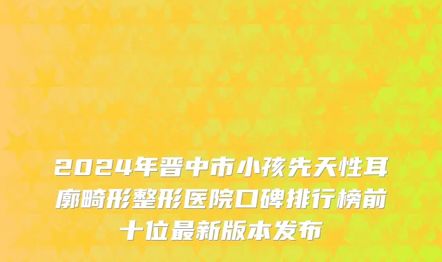2024年晋中市小孩先天性耳廓畸形整形医院口碑排行榜前十位最新版本发布