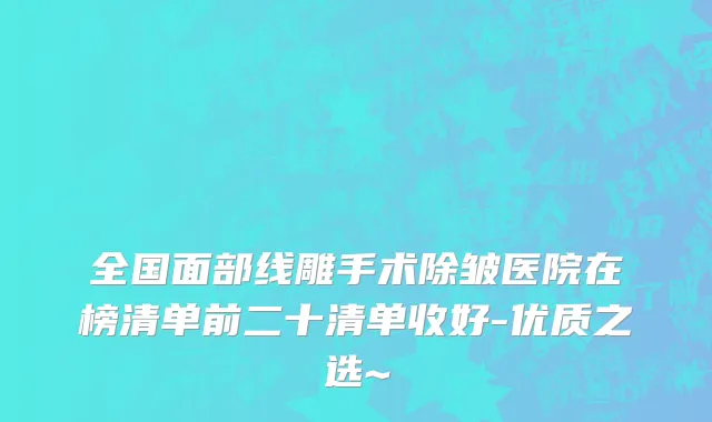 全国面部线雕手术除皱医院在榜清单前二十清单收好-优质之选~