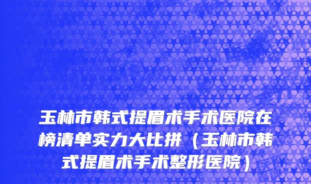 玉林市韩式提眉术手术医院在榜清单实力大比拼（玉林市韩式提眉术手术整形医院）
