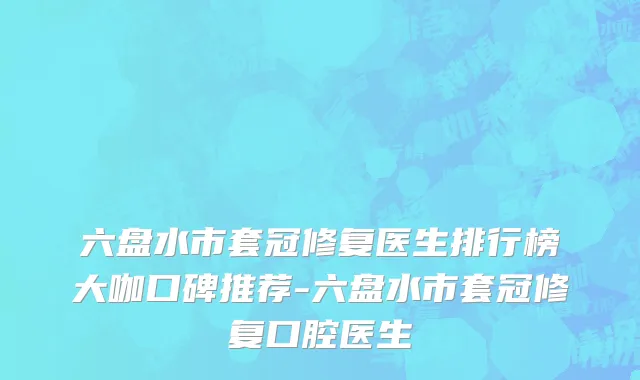 六盘水市套冠修复医生排行榜大咖口碑推荐-六盘水市套冠修复口腔医生