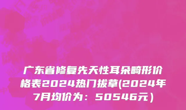 广东省修复先天性耳朵畸形价格表2024热门拔草(2024年7月均价为：50546元）