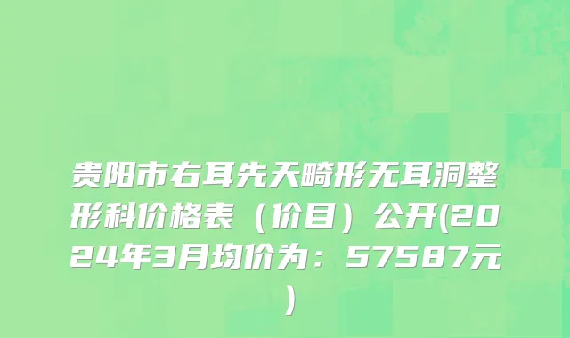 贵阳市右耳先天畸形无耳洞整形科价格表（价目）公开(2024年3月均价为：57587元）
