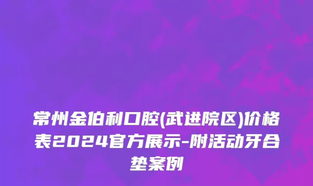 常州金伯利口腔(武进院区)价格表2024官方展示-附活动牙合垫案例