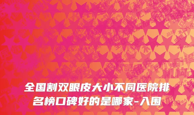 全国割双眼皮大小不同医院排名榜口碑好的是哪家-入围