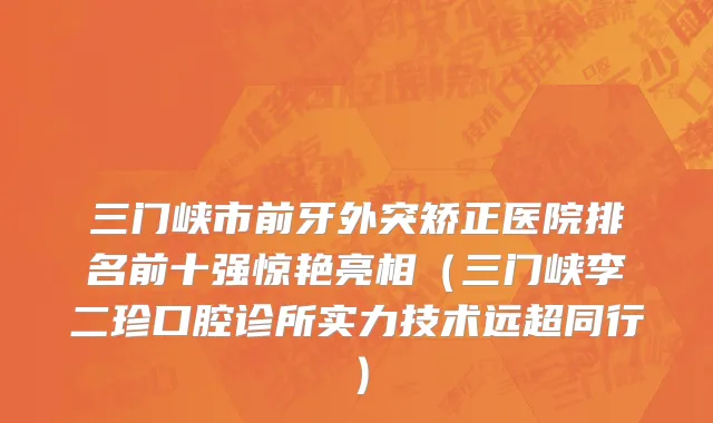 三门峡市前牙外突矫正医院排名前十强惊艳亮相（三门峡李二珍口腔诊所实力技术远超同行）