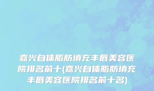 嘉兴自体脂肪填充丰唇美容医院排名前十(嘉兴自体脂肪填充丰唇美容医院排名前十名)