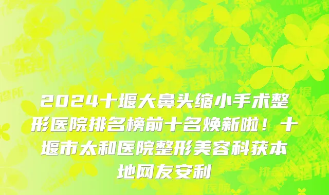 2024十堰大鼻头缩小手术整形医院排名榜前十名焕新啦!十堰市太和医院整形美容科获本地网友安利