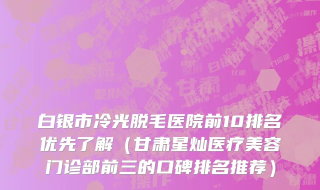 白银市冷光脱毛医院前10排名优先了解（甘肃星灿医疗美容门诊部前三的口碑排名推荐）