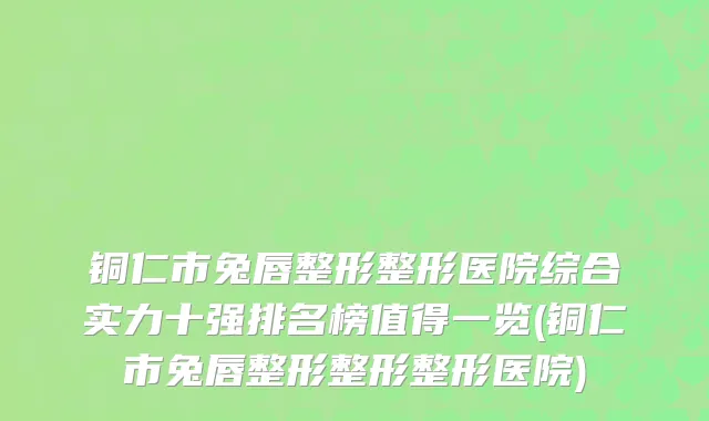 铜仁市兔唇整形整形医院综合实力十强排名榜值得一览(铜仁市兔唇整形整形整形医院)