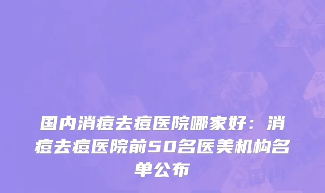 国内消痘去痘医院哪家好：消痘去痘医院前50名医美机构名单公布
