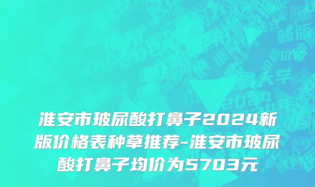淮安市玻尿酸打鼻子2024新版价格表种草推荐-淮安市玻尿酸打鼻子均价为5703元