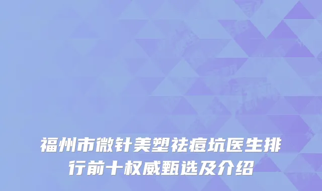 福州市微针美塑祛痘坑医生排行前十权威甄选及介绍