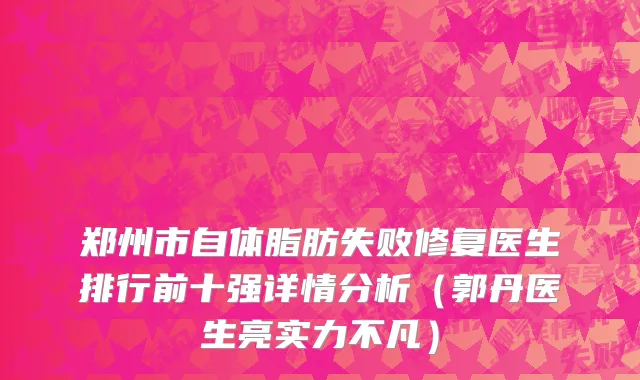郑州市自体脂肪失败修复医生排行前十强详情分析（郭丹医生亮实力不凡）
