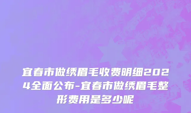宜春市做绣眉毛收费明细2024全面公布-宜春市做绣眉毛整形费用是多少呢