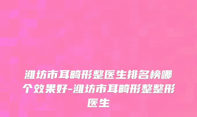 潍坊市耳畸形整医生排名榜哪个效果好-潍坊市耳畸形整整形医生