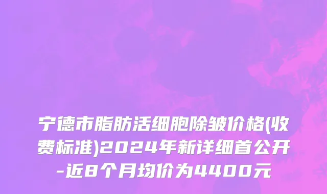 宁德市脂肪活细胞除皱价格(收费标准)2024年新详细首公开-近8个月均价为4400元