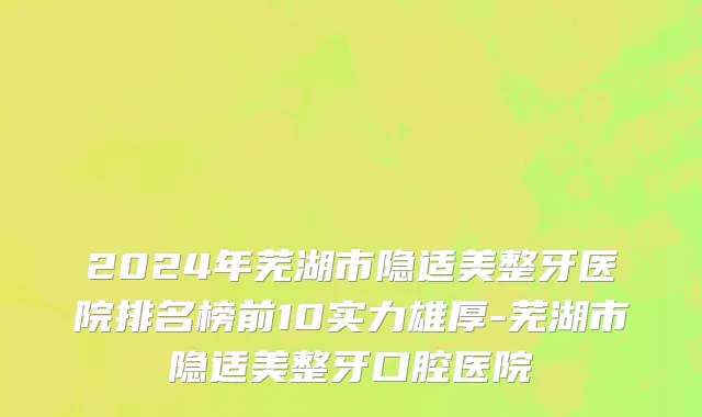 2024年芜湖市隐适美整牙医院排名榜前10实力雄厚-芜湖市隐适美整牙口腔医院