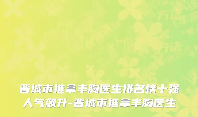 晋城市推拿丰胸医生排名榜十强人气飙升-晋城市推拿丰胸医生