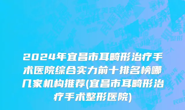 2024年宜昌市耳畸形治疗手术医院综合实力前十排名榜哪几家机构推荐(宜昌市耳畸形治疗手术整形医院)