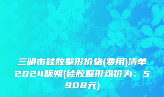 三明市硅胶整形价格(费用)清单2024版朔(硅胶整形均价为：5908元)