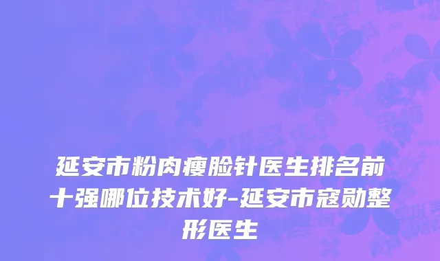 延安市粉肉瘦脸针医生排名前十强哪位技术好-延安市寇勋整形医生