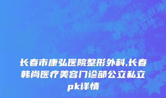 长春市康弘医院整形外科,长春韩尚医疗美容门诊部公立私立pk详情