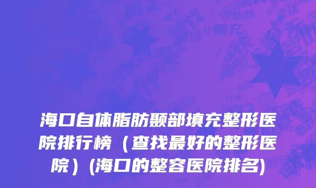 海口自体脂肪颞部填充整形医院排行榜（查找最好的整形医院）(海口的整容医院排名)