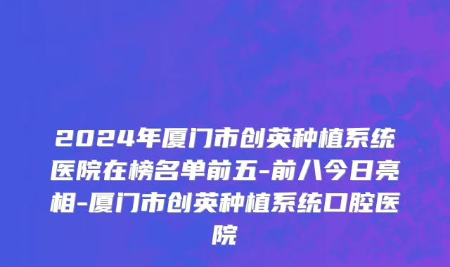 2024年厦门市创英种植系统医院在榜名单前五-前八今日亮相-厦门市创英种植系统口腔医院