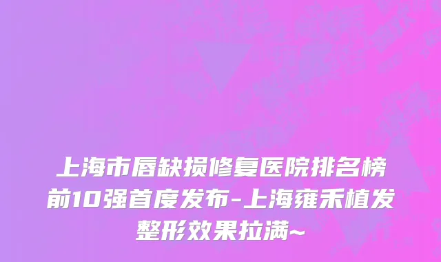 上海市唇缺损修复医院排名榜前10强首度发布-上海雍禾植发整形效果拉满~