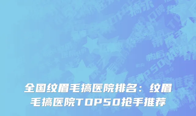 全国纹眉毛搞医院排名：纹眉毛搞医院TOP50抢手推荐