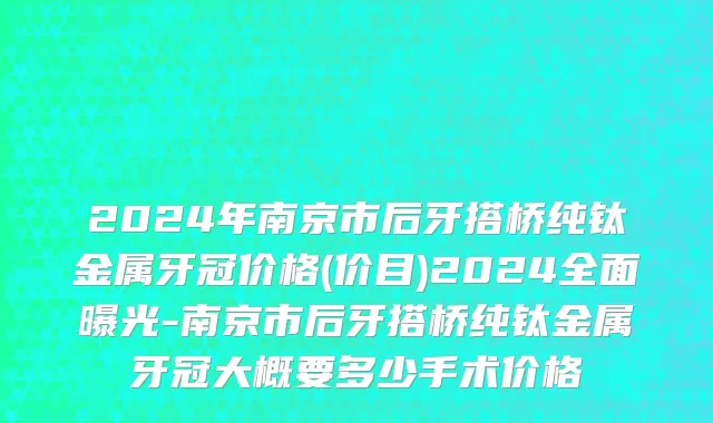 2024年南京市后牙搭桥纯钛金属牙冠价格(价目)2024全面曝光-南京市后牙搭桥纯钛金属牙冠大概要多少手术价格