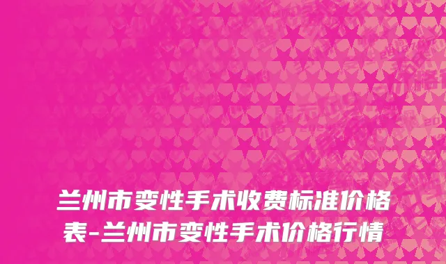 兰州市变性手术收费标准价格表-兰州市变性手术价格行情