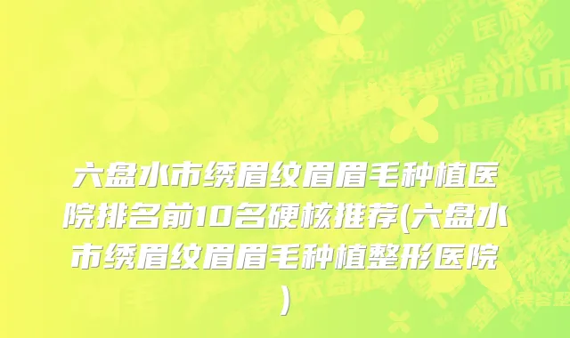 六盘水市绣眉纹眉眉毛种植医院排名前10名硬核推荐(六盘水市绣眉纹眉眉毛种植整形医院)