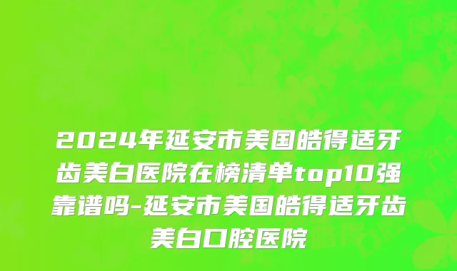 2024年延安市美国皓得适牙齿美白医院在榜清单top10强靠谱吗-延安市美国皓得适牙齿美白口腔医院