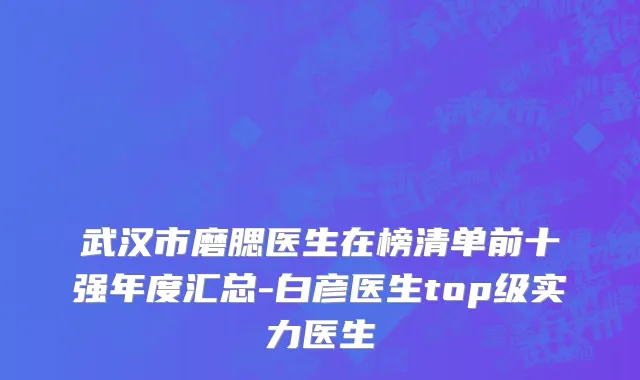 武汉市磨腮医生在榜清单前十强年度汇总-白彦医生top级实力医生