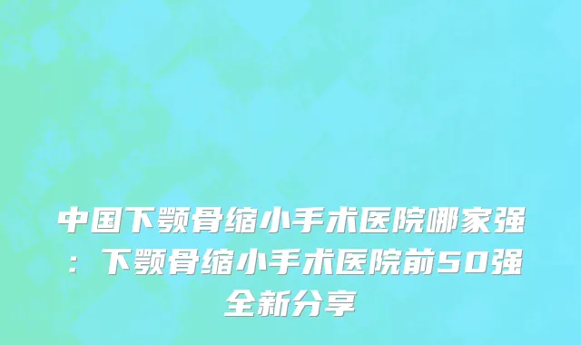 中国下颚骨缩小手术医院哪家强：下颚骨缩小手术医院前50强全新分享