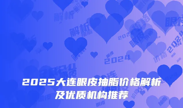 2025大连眼皮抽脂价格解析及优质机构推荐