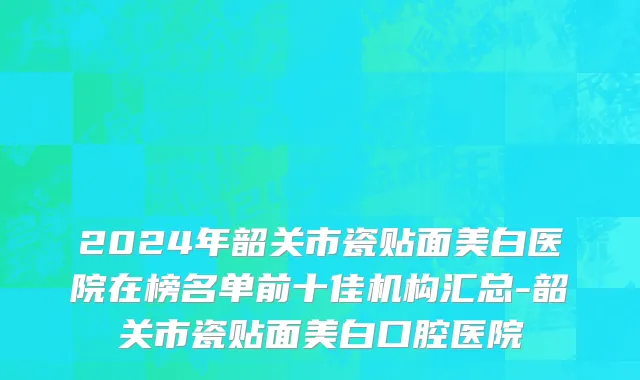 2024年韶关市瓷贴面美白医院在榜名单前十佳机构汇总-韶关市瓷贴面美白口腔医院
