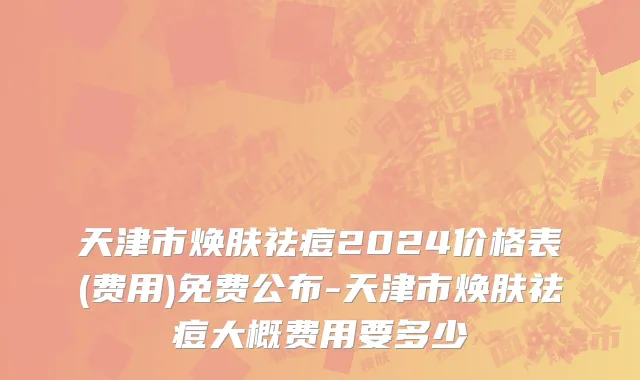 天津市焕肤祛痘2024价格表(费用)免费公布-天津市焕肤祛痘大概费用要多少