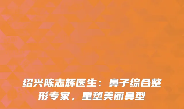 绍兴陈志辉医生：鼻子综合整形专家，重塑美丽鼻型